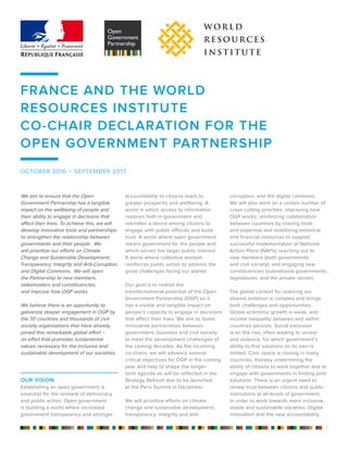 FRANCE AND THE WORLD
RESOURCES INSTITUTE
CO-CHAIR DECLARATION FOR THE
OPEN GOVERNMENT PARTNERSHIP
We aim to ensure that the Open
Government Partnership has a tangible
impact on the wellbeing of people and
their ability to engage in decisions that
affect their lives. To achieve this, we will
develop innovative tools and partnerships
to strengthen the relationship between
governments and their people. We
will prioritize our efforts on Climate
Change and Sustainable Development;
Transparency, Integrity and Anti-Corruption,
and Digital Commons. We will open
the Partnership to new members,
stakeholders and constituencies,
and improve how OGP works.
We believe there is an opportunity to
galvanize deeper engagement in OGP by
the 70 countries and thousands of civil
society organizations that have already
joined this remarkable global effort –
an effort that promotes fundamental
values necessary for the inclusive and
sustainable development of our societies.
OUR VISION
Establishing an open government is
essential for the renewal of democracy
and public action. Open government
is building a world where increased
government transparency and stronger
accountability to citizens leads to
greater prosperity and wellbeing. A
world in which access to information
restores faith in government and
rekindles a desire among citizens to
engage with public officials and build
trust. A world where open government
means government for the people and
which serves the larger public interest.
A world where collective wisdom
reinforces public action to address the
great challenges facing our planet.
Our goal is to realize the
transformational potential of the Open
Government Partnership (OGP) so it
has a visible and tangible impact on
people’s capacity to engage in decisions
that affect their lives. We aim to foster
innovative partnerships between
government, business and civil society
to meet the development challenges of
the coming decades. As the incoming
co-chairs, we will advance several
critical objectives for OGP in the coming
year and help to shape the longer-
term agenda as will be reflected in the
Strategy Refresh due to be launched
at the Paris Summit in December.
We will prioritize efforts on climate
change and sustainable development,
transparency, integrity and anti-
corruption, and the digital commons.
We will also work on a certain number of
cross-cutting priorities: improving how
OGP works; reinforcing collaboration
between countries by sharing tools
and expertise and mobilizing technical
and financial resources to support
successful implementation of National
Action Plans (NAPs); reaching out to
new members (both governments
and civil society); and engaging new
constituencies (subnational governments,
legislatures, and the private sector).
The global context for realizing our
shared ambition is complex and brings
both challenges and opportunities.
Global economic growth is weak, and
income inequality between and within
countries persists. Social exclusion
is on the rise, often leading to unrest
and violence, for which government’s
ability to find solutions on its own is
limited. Civic space is closing in many
countries, thereby undermining the
ability of citizens to work together and to
engage with governments in finding joint
solutions. There is an urgent need to
renew trust between citizens and public
institutions at all levels of government,
in order to work towards more inclusive,
stable and sustainable societies. Digital
innovation and the new accountability
OCTOBER 2016 – SEPTEMBER 2017
1
 