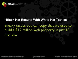 “Black Hat Results With White Hat Tactics”
Sneaky tactics you can copy that we used to
build a £12 million web property in just 18
months.
Facebook.com/RolandFrasier @RolandFrasier LinkedIn.com/in/RolandFrasier
 