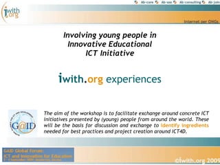 Involving young people in
         Innovative Educational
              ICT Initiative


      iwith.org experiences

The aim of the workshop is to facilitate exchange around concrete ICT
initiatives presented by (young) people from around the world. These
will be the basis for discussion and exchange to identify ingredients
needed for best practices and project creation around ICT4D.
 