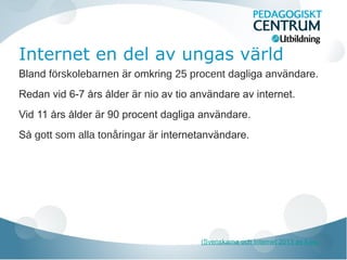 Internet en del av ungas värld
Bland förskolebarnen är omkring 25 procent dagliga användare.
Redan vid 6-7 års ålder är nio av tio användare av internet.
Vid 11 års ålder är 90 procent dagliga användare.
Så gott som alla tonåringar är internetanvändare.
(Svenskarna och Internet 2013 av ii.se)
 
