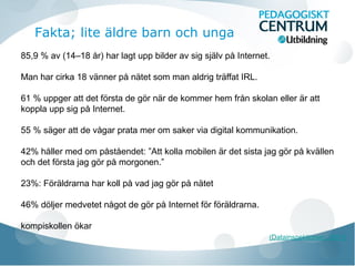 85,9 % av (14–18 år) har lagt upp bilder av sig själv på Internet.
Man har cirka 18 vänner på nätet som man aldrig träffat IRL.
61 % uppger att det första de gör när de kommer hem från skolan eller är att
koppla upp sig på Internet.
55 % säger att de vågar prata mer om saker via digital kommunikation.
42% håller med om påståendet: ”Att kolla mobilen är det sista jag gör på kvällen
och det första jag gör på morgonen.”
23%: Föräldrarna har koll på vad jag gör på nätet
46% döljer medvetet något de gör på Internet för föräldrarna.
kompiskollen ökar
(Datainspektionen, 2011)
Fakta; lite äldre barn och unga
 
