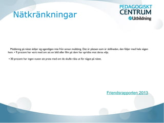 Mobbning på nätet skiljer sig egentligen inte från annan mobbing. Det är platsen som är skillnaden, den följer med hela vägen
hem. • 9 procent har varit med om att en bild eller film på dem har spridits mot deras vilja.
• 30 procent har ingen vuxen att prata med om de skulle råka ut för något på nätet.
Friendsrapporten 2013
Nätkränkningar
 