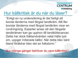 Hur källkritisk är du när du läser?
”Enligt en ny undersökning är det farligt att
borsta tänderna med färgad tandkräm. Allt fler
borstar tänderna med färgad tandkräm visar en
rundringning. Experter anser att den färgade
tandkrämen kan ge upphov till tandköttscancer.
Detta har dock folktandvården velat hålla tyst
om, uppger initierade källor. När detta blev känt
bland föräldrar blev det en folkstorm.”
Hur många gånger behöver du vara källkritisk?
( Mediakompassen.se)
 