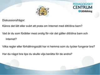 Diskussionsfrågor:
Känns det lätt eller svårt att prata om Internet med ditt/dina barn?
Vad är du som förälder mest orolig för när det gäller ditt/dina barn och
Internet?
Vilka regler eller förhållningssätt har ni hemma som du tycker fungerar bra?
Har du något bra tips du skulle vilja berätta för de andra?
 