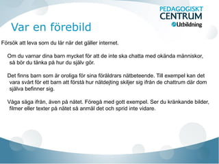 Var en förebild
Försök att leva som du lär när det gäller internet.
Om du varnar dina barn mycket för att de inte ska chatta med okända människor,
så bör du tänka på hur du själv gör.
Det finns barn som är oroliga för sina föräldrars nätbeteende. Till exempel kan det
vara svårt för ett barn att förstå hur nätdejting skiljer sig ifrån de chattrum där dom
själva befinner sig.
Våga säga ifrån, även på nätet. Föregå med gott exempel. Ser du kränkande bilder,
filmer eller texter på nätet så anmäl det och sprid inte vidare.
 