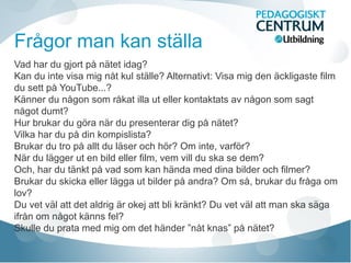 Frågor man kan ställa
Vad har du gjort på nätet idag?
Kan du inte visa mig nåt kul ställe? Alternativt: Visa mig den äckligaste film
du sett på YouTube...?
Känner du någon som råkat illa ut eller kontaktats av någon som sagt
något dumt?
Hur brukar du göra när du presenterar dig på nätet?
Vilka har du på din kompislista?
Brukar du tro på allt du läser och hör? Om inte, varför?
När du lägger ut en bild eller film, vem vill du ska se dem?
Och, har du tänkt på vad som kan hända med dina bilder och filmer?
Brukar du skicka eller lägga ut bilder på andra? Om så, brukar du fråga om
lov?
Du vet väl att det aldrig är okej att bli kränkt? Du vet väl att man ska säga
ifrån om något känns fel?
Skulle du prata med mig om det händer ”nåt knas” på nätet?
 