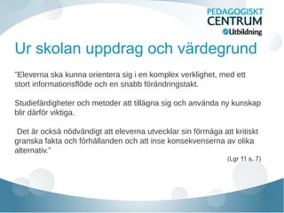 Ur skolan uppdrag och värdegrund
”Eleverna ska kunna orientera sig i en komplex verklighet, med ett
stort informationsflode och en snabb forandringstakt.̈ ̈ ̈
Studiefardigheter och metoder att tillagna sig och anvanda ny kunskap̈ ̈ ̈
blir darfor viktiga.̈ ̈
Det ar ocksa nodvandigt att eleverna utvecklar sin formaga att kritiskẗ ̊ ̈ ̈ ̈ ̊
granska fakta och forhallanden och att inse konsekvenserna av olikä ̊
alternativ.”
(Lgr 11 s. 7)
 