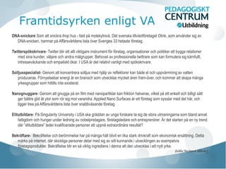 Framtidsyrken enligt VA
DNA-snickare Som att snickra ihop hus - fast på molekylnivå. Det svenska tillväxtföretaget Olink, som använder sig av
DNA-snickeri, hamnar på Affärsvärldens lista över Sveriges 33 hetaste företag.
Twitterspökskrivare- Twitter blir ett allt viktigare instrument för företag, organisationer och politiker att bygga relationer
med sina kunder, väljare och andra målgrupper. Behovet av professionella twittrare som kan formulera sig kärnfullt,
intresseväckande och empatiskt ökar. I USA är det relativt vanligt med spökskrivare.
Solljusspecialist- Genom att koncentrera solljus med hjälp av reflektorer kan både el och uppvärmning av vatten
produceras. Förnyelsebar energi är en bransch som utvecklas mycket åren fram-över, och kommer att skapa många
yrkesgrupper som hittills inte existerat.
Nanognuggare- Genom att gnugga på en film med nanopartiklar kan friktion halveras, vilket på ett enkelt och billigt sätt
ger bättre glid åt ytor som rör sig mot varandra. Applied Nano Surfaces är ett företag som sysslar med det här, och
ligger trea på Affärsvärldens lista över snabbväxande företag.
Elitutbildare- På Singularity University i USA ska gräddan av unga forskare ta sig de stora utmaningarna som bland annat
fattigdom och hunger under ledning av nobelpristagare, företagsledare och entreprenörer. Är det starten på en ny trend
där ”elitutbildare” leder kvalificerade personer att uppnå extraordinära resultat?
Bekräftare- Bekräftelse och berömmelse har på många håll blivit en lika stark drivkraft som ekonomisk ersättning. Detta
märks på internet, där skickliga personer delar med sig av sitt kunnande i utvecklingen av exempelvis
företagsprodukter. Bekräftelse blir en så viktig ingrediens i denna att den utvecklas i ett nytt yrke.
(källa:Veckans affärer)
 