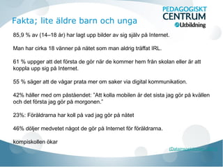 85,9 % av (14–18 år) har lagt upp bilder av sig själv på Internet.
Man har cirka 18 vänner på nätet som man aldrig träffat IRL.
61 % uppger att det första de gör när de kommer hem från skolan eller är att
koppla upp sig på Internet.
55 % säger att de vågar prata mer om saker via digital kommunikation.
42% håller med om påståendet: ”Att kolla mobilen är det sista jag gör på kvällen
och det första jag gör på morgonen.”
23%: Föräldrarna har koll på vad jag gör på nätet
46% döljer medvetet något de gör på Internet för föräldrarna.
kompiskollen ökar
(Datainspektionen, 2011)
Fakta; lite äldre barn och unga
 