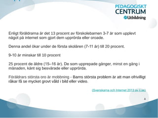 Enligt foraldrarna ar deẗ ̈ ̈ 13 procent av forskolebarnen 3-7 år som upplevẗ
nagot pa internet som gjort dem upprorda eller oroade.̊ ̊ ̈
Denna andel okar under de forsta skolaren (7-11 år) till̈ ̈ ̊ 20 procent.
9-10 år minskar till 10 procent
25 procent de aldre (15–16 ar). De som upprepade ganger,̈ ̊ ̊ minst en gang i̊
manaden̊ , kant sig besvarade eller upprorda.̈ ̈ ̈
Föräldrars största oro är mobbning - Barns största problem är att man ofrivilligt
råkar få se mycket grovt våld i bild eller video.
(Svenskarna och Internet 2013 av ii.se)
.
 