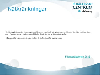 Mobbning på nätet skiljer sig egentligen inte från annan mobbing. Det är platsen som är skillnaden, den följer med hela vägen
hem. • 9 procent har varit med om att en bild eller film på dem har spridits mot deras vilja.
• 30 procent har ingen vuxen att prata med om de skulle råka ut för något på nätet.
Friendsrapporten 2013
Nätkränkningar
 