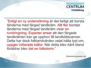 ”Enligt en ny undersökning är det farligt att borsta
tänderna med färgad tandkräm. Allt fler borstar
tänderna med färgad tandkräm visar en
rundringning. Experter anser att den färgade
tandkrämen kan ge upphov till tandköttscancer.
Detta har dock folktandvården velat hålla tyst om,
uppger initierade källor. När detta blev känt bland
föräldrar blev det en folkstorm.”
(Mediakompassen.se)
 