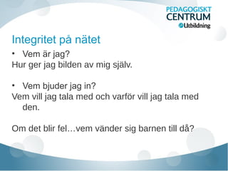 Integritet på nätet
• Vem är jag?
Hur ger jag bilden av mig själv.
• Vem bjuder jag in?
Vem vill jag tala med och varför vill jag tala med
den.
Om det blir fel…vem vänder sig barnen till då?
 