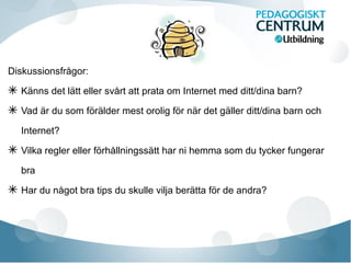 Diskussionsfrågor:
✴ Känns det lätt eller svårt att prata om Internet med ditt/dina barn?
✴ Vad är du som förälder mest orolig för när det gäller ditt/dina barn och
Internet?
✴ Vilka regler eller förhållningssätt har ni hemma som du tycker fungerar
bra
✴ Har du något bra tips du skulle vilja berätta för de andra?
 