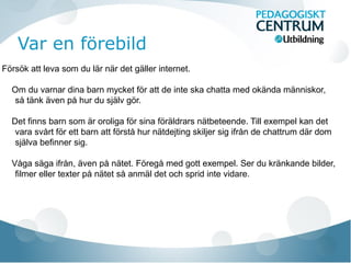 Var en förebild
Försök att leva som du lär när det gäller internet.
Om du varnar dina barn mycket för att de inte ska chatta med okända människor,
så tänk även på hur du själv gör.
Det finns barn som är oroliga för sina föräldrars nätbeteende. Till exempel kan det
vara svårt för ett barn att förstå hur nätdejting skiljer sig ifrån de chattrum där dom
själva befinner sig.
Våga säga ifrån, även på nätet. Föregå med gott exempel. Ser du kränkande bilder,
filmer eller texter på nätet så anmäl det och sprid inte vidare.
 