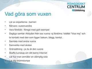 Vad göra som vuxen
• Lär av experterna - barnen
• Närvaro -vuxenvandra
• Vara förebild - föregå med gott exempel
• Dagliga samtal- Attityden från oss vuxna- ej fördöma. Istället ”Visa mej” och
ta kontakt med den som ligger bakom, blogg, kontot .
• Samtala med andra vuxna
• Samverka med skolan
• Gränsättning - ja du är den vuxna
• Skaffa kunskap om ditt barns Internet
• Lär hur man anmäler en olämplig sida
• Lär dig skärmdumpa
 