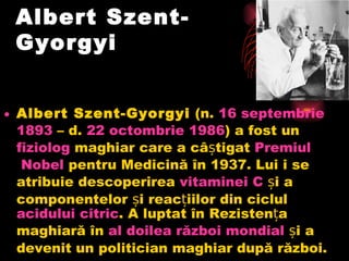 Albert Szent-Gyorgyi  Albert Szent-Gyorgyi (n. 16  septembrie  1893 – d. 22  octombrie  1986 ) a fost un fiziolog maghiar care a câștigat Premiul  Nobel pentru Medicină în 1937. Lui i se atribuie descoperirea vitaminei  C și a componentelor și reacțiilor din ciclul acidului  citric . A luptat în Rezistența maghiară în al  doilea   război   mondial și a devenit un politician maghiar după război.  