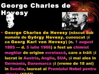 George Charles de Hevesy George Charles de Hevesy (născut sub numele de György Hevesy , cunoscut și ca Georg Karl von Hevesy ) (n. 1 august  1885 — d. 5  iulie  1966 ) a fost un chimist  maghiar de origine evreiască , care a trăit și lucrat în Austria , Anglia , SUA , și mai ales în Germania , Danemarca și (vreme de 18 ani) în Suedia , laureat al Premiului  Nobel  pentru   chimie (1943).  