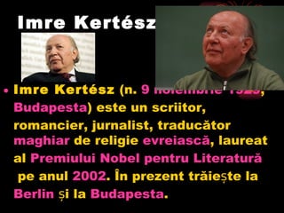 Imre Kertész Imre Kertész (n. 9  noiembrie  1929 , Budapesta ) este un scriitor, romancier, jurnalist, traducător maghiar de religie evreiască , laureat al Premiului  Nobel  pentru   Literatură pe anul 2002 . În prezent trăiește la Berlin și la Budapesta .  