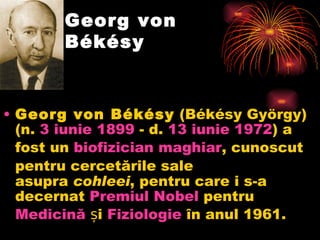 Georg von Békésy Georg von Békésy (Békésy György) (n. 3  iunie  1899 - d. 13  iunie  1972 ) a fost un  biofizician  maghiar , cunoscut pentru cercetările sale asupra cohleei , pentru care i s-a decernat Premiul  N obel pentru Medicină și Fiziologie  în anul 1961 .  