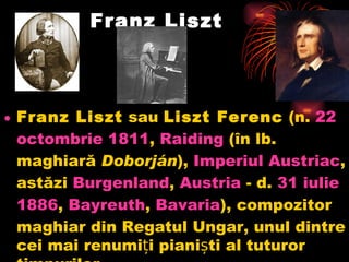 Franz Liszt Franz Liszt sau Liszt Ferenc (n. 22  octombrie  1811 , Raiding (în lb. maghiară Doborján ), Imperiul   Austriac , astăzi Burgenland , Austria - d. 31  iulie  1886 , Bayreuth , Bavaria ), compozitor maghiar din Regatul Ungar, unul dintre cei mai renumiți pianiști al tuturor timpurilor.  