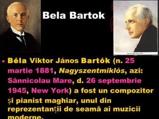 Bela Bartok Béla Viktor áԴǲ Bartók (n. 25  martie  1881 , Nagyszentmiklós , azi: Sânnicolau  Mare , d. 26  septembrie  1945 , New York ) a fost un compozitor și pianist maghiar, unul din reprezentanții de seamă ai muzicii moderne.  