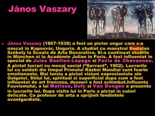 áԴǲ   Vaszary áԴǲ   Vaszary (1867-1938) a fost un pictor ungur care s-a nascut in Kaposvár, Ungaria. A studiat cu maestrul Bertalan Székely la Scoala de Arta Decorativa. Si-a continuat studiile in München si la Académie Julian in Paris. A fost influentat in special de Jules  Bastien-Lepage si Puvis  de  Chavannes . A pictat lucrari cu mesaj social (“Servant”, 1902). Lucrarile lui cu soldati din timpul Primului Război Mondial sunt foarte emotionante. Mai tarziu a pictat viziuni expresioniste ale Golgotei. Stilul lui, spiritual si superficial dupa cum a fost influentat de art franceza, deseori a fost schimbat.Influenta Fauvismului, a lui Matisse , Dufy si Van  Dongen e prezenta in lucrarile lui. Dupa vizita lui in Paris a pictat in culori delicate. Ca profesor de arta a sprijinit tendintele avantgardiste.  