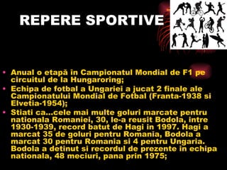 REPERE SPORTIVE Anual o etap ă în Campionatul Mondial de F1 pe circuitul de la Hungaroring; Echipa de fotbal a Ungariei a jucat 2 finale ale Campionatului Mondial de Fotbal (Franta-1938 si Elvetia-1954); Stiati ca...cele mai multe goluri marcate pentru nationala Romaniei, 30, le-a reusit Bodola, intre 1930-1939, record batut de Hagi in 1997. Hagi a marcat 35 de goluri pentru Romania, Bodola a marcat 30 pentru Romania si 4 pentru Ungaria. Bodola a detinut si recordul de prezente in echipa nationala, 48 meciuri, pana prin 1975 ;   