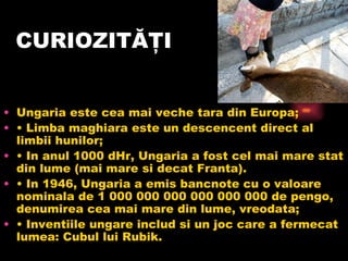 CURIOZITĂŢI Ungaria este cea mai veche tara din Europa; •  Limba maghiara este un descencent direct al limbii hunilor; •  In anul 1000 dHr, Ungaria a fost cel mai mare stat din lume (mai mare si decat Franta). •  In 1946, Ungaria a emis bancnote cu o valoare nominala de 1 000 000 000 000 000 000 de pengo, denumirea cea mai mare din lume, vreodata; •  Inventiile ungare includ si un joc care a fermecat lumea: Cubul lui Rubik. 