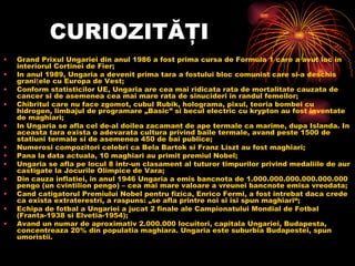 CURIOZITĂŢI Grand Prixul Ungariei din anul 1986 a fost prima cursa de Formula 1 care a avut loc in interiorul Cortinei de Fier; In anul 1989, Ungaria a devenit prima tara a fostului bloc comunist care si-a deschis granițele cu Europa de Vest; Conform statisticilor UE, Ungaria are cea mai ridicata rata de mortalitate cauzata de cancer si de asemenea cea mai mare rata de sinucideri in randul femeilor; Chibritul care nu face zgomot, cubul Rubik, holograma, pixul, teoria bombei cu hidrogen, limbajul de programare „Basic” si becul electric cu krypton au fost inventate de maghiari; In Ungaria se afla cel de-al doilea zacamant de ape termale ca marime, dupa Islanda. In aceastatara exista o adevarata cultura privind baile termale, avand peste 1500 de statiuni termale si de asemenea 450 de bai publice; Numerosi compozitori celebri caBela Bartoksi Franz Liszt au fost maghiari; Pana la data actuala, 10 maghiari au primit premiul Nobel; Ungaria se afla pe locul 8 intr-un clasament al tuturor timpurilor privind medaliile de aur castigate la Jocurile Olimpice de Vara; Din cauza inflatiei, in anul 1946 Ungaria a emis bancnota de 1.000.000.000.000.000.000 pengo (un cvintilion pengo) – cea mai mare valoare a vreunei bancnote emisa vreodata; Cand catigatorul Premiului Nobel pentru fizica, Enrico Fermi, a fost intrebat daca crede ca exista extraterestri, a raspuns: „se afla printre noi si isi spun maghiari“; Echipa de fotbal a Ungariei a jucat 2 finale ale Campionatului Mondial de Fotbal (Franta-1938 si Elvetia-1954); Avand un numar de aproximativ 2.000.000 locuitori, capitala Ungariei, Budapesta, concentreaza 20% din populatia maghiara. Ungaria este suburbia Budapestei, spun umoristii. 