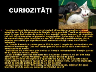 CURIOZITĂŢI *paprika(ardeiul iute)-condimentul simbol al bucătăriei maghiare, a fost adusă în sec XV din America de Sud de către spanioli. Turcii au răspândit-o până în zona Balcanilor de aceea a fost numită ,,piper turcesc,, şi constituia cel mai ieftin înlocuitor al piperului negru indian. La început a fost cultivată de oameni săraci dar începând cu sec XVII datorită cererii mari pe piaţă, paprika se cultivă pe suprafeţe mari, multe localităţi trăind din cultura ardeiului. *în Câmpia Panonică trăiesc peste 320 de specii de păsări, multe dintre ele ocrotite în rezervaţii. Cea mai iubită pasăre este barza albă, considerată aducătoare de noroc. *Budapesta s-a constituit prin unirea a 3 oraşe independente: Pest(în partea de E), Buda(în Vest) şi Obuda *Lacul Balaton este cel mai mare lac al Europei Centrale, cu cei 591 kmp este poreclit ,, marea Ungariei,,. Este un lac destul de puţin adânc(adâncimea mobişniută a apei este de 1,5-3m), din această cauză temperatura apei poate ajunge la 27 grade Celsius vara, iar iarna îngheaţă, podul de gheaţă putând ajunge la 75 cm grosime *ungurii sunt un popor fino-ugric, înrudit cu finlandezii, originar din zona Munţilor Ural de unde au emigrat la sfârşitul sec IX  