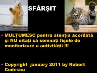 SFÂRŞIT MULŢUMESC pentru atenţia acordată şi NU uitaţi să semnaţi fişele de monitorizare a activităţii !!! Copyright  january 2011 by Robert Codescu 
