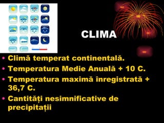 CLIMA Climă temperat continentală.  Temperatura Medie Anuală + 10 C. Temperatura maximă înregistrată + 36,7 C. Cantităţi nesimnificative de precipitaţii 