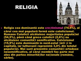 RELIGIA Religia cea dominantă este creștinismul (74.4%), al cărui cea mai populară formă este catolicismul. Romano Catolicii alcătuiesc majoritatea populației (54,5%), până când greco catolicii (2,6%) nu alcătuiesc comunități semificative. Calvinismul (15,9%) este dominantă în nord-estul țării și în capitală, iar lutheranii reprezintă 3,0% din totalul populației. Mai sunt prezentre comunități ortodoxe nesemnificative, al cărui membrii fac parte mai ales din partea minorităților naționale (române, sârbe).  