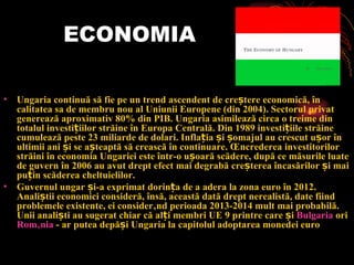 ECONOMIA Ungaria continuă să fie pe un trend ascendent de creștere economică, în calitatea sa de membru nou al Uniunii Europene (din 2004). Sectorul privat generează aproximativ 80% din PIB. Ungaria asimilează circa o treime din totalul investițiilor străine în Europa Centrală. Din 1989 investițiile străine cumulează peste 23 miliarde de dolari. Inflația și șomajul au crescut ușor în ultimii ani și se așteaptă să crească în continuare. Încrederea investitorilor străini în economia Ungariei este într-o ușoară scădere, după ce măsurile luate de guvern în 2006 au avut drept efect mai degrabă creșterea încasărilor și mai puțin scăderea cheltuielilor. Guvernul ungar și-a exprimat dorința de a adera la zona euro în 201 2 . Analiștii economici consideră, însă, această dată drept nerealistă, date fiind problemele existente, ei considerând perioada 2013-2014 mult mai probabilă. Unii analiști au sugerat chiar că alți membri UE 9 printre care și Bulgaria ori România - ar putea depăși Ungaria la capitolul adoptarea monedei euro 