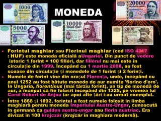 MONEDA Forintul maghiar sau Florinul maghiar (cod ISO 4217 : HUF ) este moneda oficială a Ungariei . Din punct de vedere istoric 1 forint = 100 filléri, dar fillérul nu mai este în circulație din 1999 . Începând cu 1  martie  2008 , au fost scoase din circulație și monedele de 1 forint și 2 forinți. Numele de forint vine din orașul Florența , unde, începând cu anul 1252 au fost bătute monede de aur numite 'fiorino d'oro'. În Ungaria, florentinus (mai târziu forint), un tip de monedă de aur, a început să fie folosit începând din 1325, pe vremea lui Carol Robert de Anjou iar apoi alte țări i-au urmat exemplul. Între 1868 și 1892, forintul a fost numele folosit in limba maghiară pentru moneda   Imperiului  Austro- Ungar , cunoscută in germană ca gulden  austro-ungar sau florin  austriac . Era divizat în 100 krajczár ( krajcár în maghiara modernă). 