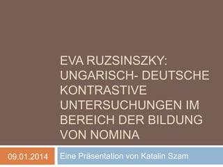 EVA RUZSICZKY:
UNGARISCH- DEUTSCHE
KONTRASTIVE
UNTERSUCHUNGEN IM
BEREICH DER BILDUNG
VON NOMINA
09.01.2014

Eine Präsentation von Katalin Szam

 