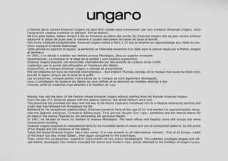 Nobody may tell the story of the Fashion House Emanuel Ungaro without starting from his founder Emanuel Ungaro.
From the age of 5, Emanuel played with the sewing machine, the whole family’s work tool.
This provincial life provided him later with the key to his future trade and introduced him to a lifestyle embracing painting and
music that has followed him throughout his life.
Bolstered by his exceptional creative talent, Emanuel moved to Paris at the age of 22 and started his apprenticeship along-
side the Spanish designer, Cristobal Balenciaga. This period taught him rigor, perfection and the eternal search for
an ideal in the silence required by the demanding yet generous Master.
In 1967, he decides to move his Ateliers to Avenue Montaigne. The head offices and flagship store still occupy the same
Haussmanian building.
Emanuel Ungaro acquired an international fame by his incredible sense of colour and mix of unexpected patterns, by the purity
of his shapes and the insolence of the details.
Today the house Emanuel Ungaro has a new owner. It is now present on all international markets : first of all Europe, cradle
of the brand but also United States , then Japan conquered by the brand’style.
Then came the accessories, essential instruments to the brand development. This collection privileges shapes and refi-
ned details, developed into models intended for active and modern men, whilst attached to the tradition of Ungaro luxury.
L’histoire de la maison Emanuel Ungaro ne peut être contée sans commencer par son créateur Emanuel Ungaro, dont
l’empreinte créative constitue un élément fort et distinct.
Né d’un père Italien, tailleur émigré à Aix en Provence au début des année 30, Emanuel Ungaro dès sa plus tendre enfance
découvre le plaisir de jouer avec la machine à coudre instrument de travail de toute la famille.
Fort d’une créativité exceptionnelle, Emanuel Ungaro monte à Paris à 22 ans et entame son apprentissage aux côtés du cou-
turier espagnol Cristobal Balenciaga.
Cette période lui apprend la rigueur, la perfection et l’éternelle recherche d’un idéal dans le silence requis par le Maître, exigent
et généreux.
En 1967, il se décide à installer ses Ateliers avenue Montaigne, dans un superbe immeuble
haussmannien. La boutique et le siège de la société y sont toujours aujourd’hui.
Emanuel Ungaro acquiert une renommée internationale par des accords de couleurs et de motifs
inattendus, par la pureté des silhouettes et l’insolence des détails.
Aujourd’hui, la marque Emanuel Ungaro a changé de propriétaire.
Elle est présente sur tous les marchés internationaux : tout d’abord l’Europe, berceau de la marque mais aussi les Etats-Unis,
ensuite le Japon conquis par le style de la griffe.
Les accessoires, indispensables instruments de la marque se sont également développés.
Ceux-ci privilégient les lignes et les détails les plus raffinés et se déclinent en modèles destinés à des
hommes actifs et modernes mais attachés à la tradition du luxe .
 