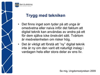 Trygg med tekniken

• Det finns inget som tyder på att unga är
  omedvetna eller naiva inför det faktum att
  digital teknik kan användas av andra på ett
  för dem själva icke önskvärt sätt. Tvärtom
  är medvetenheten om risker hög.
• Det är viktigt att förstå att ”ny” digital teknik
  inte är ny om den varit ett naturligt inslag i
  vardagen hela eller stora delar av ens liv.




                               Se mig, Ungdomsstyrelsen 2009
 