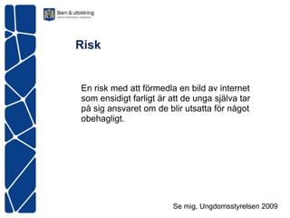 Risk


En risk med att förmedla en bild av internet
som ensidigt farligt är att de unga själva tar
på sig ansvaret om de blir utsatta för något
obehagligt.




                         Se mig, Ungdomsstyrelsen 2009
 