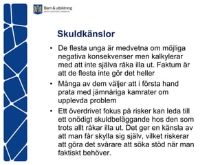 Skuldkänslor
• De flesta unga är medvetna om möjliga
  negativa konsekvenser men kalkylerar
  med att inte själva råka illa ut. Faktum är
  att de flesta inte gör det heller
• Många av dem väljer att i första hand
  prata med jämnåriga kamrater om
  upplevda problem
• Ett överdrivet fokus på risker kan leda till
  ett onödigt skuldbeläggande hos den som
  trots allt råkar illa ut. Det ger en känsla av
  att man får skylla sig själv, vilket riskerar
  att göra det svårare att söka stöd när man
  faktiskt behöver.
 