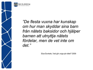 ”De flesta vuxna har kunskap
om hur man skyddar sina barn
från nätets baksidor och hjälper
barnen att utnyttja nätets
fördelar, men de vet inte om
det.”
          Elza Dunkels, Vad gör unga på nätet? 2009
 