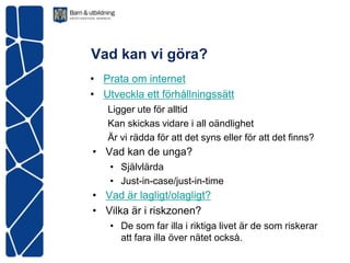 Vad kan vi göra?
• Prata om internet
• Utveckla ett förhållningssätt
   Ligger ute för alltid
   Kan skickas vidare i all oändlighet
   Är vi rädda för att det syns eller för att det finns?
• Vad kan de unga?
    • Självlärda
    • Just-in-case/just-in-time
• Vad är lagligt/olagligt?
• Vilka är i riskzonen?
    • De som far illa i riktiga livet är de som riskerar
      att fara illa över nätet också.
 