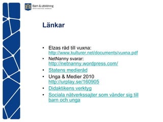 Länkar


• Elzas råd till vuxna:
  http://www.kulturer.net/documents/vuxna.pdf
• NetNanny svarar:
    http://netnanny.wordpress.com/
•   Statens medieråd
•   Unga & Medier 2010
    http://urplay.se/160905
•   Didaktikens verktyg
•   Sociala nätverkssajter som vänder sig till
    barn och unga
 