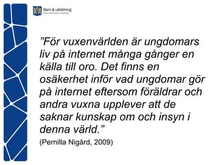 ”För vuxenvärlden är ungdomars
liv på internet många gånger en
källa till oro. Det finns en
osäkerhet inför vad ungdomar gör
på internet eftersom föräldrar och
andra vuxna upplever att de
saknar kunskap om och insyn i
denna värld.”
(Pernilla Nigård, 2009)
 