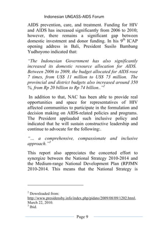 Indonesian UNGASS-AIDS Forum

AIDS prevention, care, and treatment. Funding for HIV
and AIDS has increased significantly from 2006 to 2010;
however, there remains a significant gap between
domestic investment and donor funding. In his 9th ICAP
opening address in Bali, President Susilo Bambang
Yudhoyono indicated that:
“The Indonesian Government has also significantly
increased its domestic resource allocation for AIDS.
Between 2006 to 2009, the budget allocated for AIDS rose
7 times, from US$ 11 million to US$ 73 million. The
provincial and district budgets also increased around 350
%, from Rp 20 billion to Rp 74 billion..”2

 In addition to that, NAC has been able to provide real
opportunities and space for representatives of HIV
affected communities to participate in the formulation and
decision making on AIDS-related policies and programs.
The President applauded such inclusive policy and
indicated that he will sustain constructive leadership and
continue to advocate for the following:.

“… a comprehensive, compassionate and inclusive
approach.”3
This report also appreciates the concerted effort to
synergize between the National Strategy 2010-2014 and
the Medium-range National Development Plan (RPJMN
2010-2014. This means that the National Strategy is



2
  Downloaded from:
http://www.presidensby.info/index.php/pidato/2009/08/09/1202.html,
March 22, 2010.
3
  Ibid.

                             Page 9
 