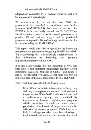 Indonesian UNGASS-AIDS Forum

adopted and committed by all sectoral ministries and will
be implemented accordingly.
We would also like to note that since 2005, the
government has launched a subsidized state health
insurance (JAMKESMAS) that may be accessed by
PLWHIV. In fact, the newly enacted Law No. 36/ 2009 on
Health contains a mandate to the central government to
provide 5% of national budget and to provincial
government to provide 10% of its budget to finance health
services including the JAMKESMAS.

This report would also like to appreciate the increasing
transparency in government budgeting for HIV and AIDS.
We acknowledge that it is relatively straightforward to
find information on budgeting and program
implementation issues within NAC.
It is also acknowledged that the leadership at NAC has
been able to pull important stakeholders together toward
submitting successful proposal of Global Fund round 8
and 9. For the next five years, Global Fund will play an
important role in the national response to HIV and AIDS.
This report, however, takes the following notes:
   1. It is difficult to obtain information on budgeting
      and program implementation in sectoral ministries
      (departments). While NAC, as the coordinator and
      a multi-sectoral agency, has committed its
      investment to low-cost, high-impacts programs
      which inevitably focused on most at-risk
      population, other less-at-risk population should be
      addressed by sectoral programs. CSOs have very
      little knowledge on what have been developed,
      implemented, and what are the impacts of sectoral

                          Page 10
 