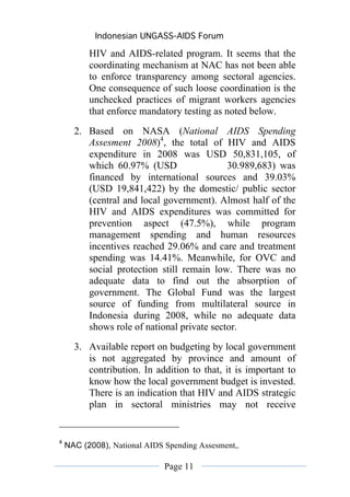 Indonesian UNGASS-AIDS Forum

          HIV and AIDS-related program. It seems that the
          coordinating mechanism at NAC has not been able
          to enforce transparency among sectoral agencies.
          One consequence of such loose coordination is the
          unchecked practices of migrant workers agencies
          that enforce mandatory testing as noted below.
      2. Based on NASA (National AIDS Spending
         Assesment 2008)4, the total of HIV and AIDS
         expenditure in 2008 was USD 50,831,105, of
         which 60.97% (USD                  30.989,683) was
         financed by international sources and 39.03%
         (USD 19,841,422) by the domestic/ public sector
         (central and local government). Almost half of the
         HIV and AIDS expenditures was committed for
         prevention aspect (47.5%), while program
         management spending and human resources
         incentives reached 29.06% and care and treatment
         spending was 14.41%. Meanwhile, for OVC and
         social protection still remain low. There was no
         adequate data to find out the absorption of
         government. The Global Fund was the largest
         source of funding from multilateral source in
         Indonesia during 2008, while no adequate data
         shows role of national private sector.
      3. Available report on budgeting by local government
         is not aggregated by province and amount of
         contribution. In addition to that, it is important to
         know how the local government budget is invested.
         There is an indication that HIV and AIDS strategic
         plan in sectoral ministries may not receive


4
    NAC (2008), National AIDS Spending Assesment,.

                              Page 11
 