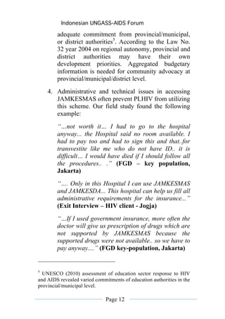 Indonesian UNGASS-AIDS Forum

        adequate commitment from provincial/municipal,
        or district authorities5. According to the Law No.
        32 year 2004 on regional autonomy, provincial and
        district authorities may have their own
        development priorities. Aggregated budgetary
        information is needed for community advocacy at
        provincial/municipal/district level.
    4. Administrative and technical issues in accessing
       JAMKESMAS often prevent PLHIV from utilizing
       this scheme. Our field study found the following
       example:
        “…not worth it… I had to go to the hospital
        anyway... the Hospital said no room available. I
        had to pay too and had to sign this and that..for
        transvestite like me who do not have ID.. it is
        difficult… I would have died if I should follow all
        the procedures.. .” (FGD – key population,
        Jakarta)
        “…. Only in this Hospital I can use JAMKESMAS
        and JAMKESDA... This hospital can help us fill all
        administrative requirements for the insurance...”
        (Exit Interview – HIV client - Jogja)
        “…If I used government insurance, more often the
        doctor will give us prescription of drugs which are
        not supported by JAMKESMAS because the
        supported drugs were not available.. so we have to
        pay anyway....” (FGD key-population, Jakarta)


5
  UNESCO (2010) assessment of education sector response to HIV
and AIDS revealed varied commitments of education authorities in the
provincial/municipal level.

                              Page 12
 