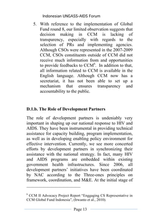 Indonesian UNGASS-AIDS Forum

    5. With reference to the implementation of Global
       Fund round 8, our limited observation suggests that
       decision making in CCM is lacking of
       transparency, especially with regards to the
       selection of PRs and implementing agencies.
       Although CSOs were represented in the 2007-2009
       CCM, CSOs constituents outside of CCM did not
       receive much information from and opportunities
       to provide feedbacks to CCM6. In addition to that,
       all information related to CCM is available in the
       English language. Although CCM now has a
       secretariat, it has not been able to set up a
       mechanism that ensures transparency and
       accountability to the public.


D.1.b. The Role of Development Partners
The role of development partners is undeniably very
important in shaping up our national response to HIV and
AIDS. They have been instrumental in providing technical
assistance for capacity building, program implementation,
as well as in developing enabling policy environment for
effective intervention. Currently, we see more concerted
efforts by development partners in synchronizing their
assistance with the national strategy. In fact, many HIV
and AIDS programs are embedded within existing
government health infrastructures. Since 2006, all
development partners’ initiatives have been coordinated
by NAC according to the Three-ones principles on
framework, coordination, and M&E. At the initial stage of


6
 CCM II Advocacy Project Report “Enggaging CS Representative in
CCM Global Fund Indonesia”, (Irwanto et al., 2010).

                            Page 13
 